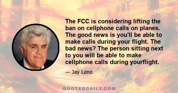 The FCC is considering lifting the ban on cellphone calls on planes. The good news is you'll be able to make calls during your flight. The bad news? The person sitting next to you will be able to make cellphone calls