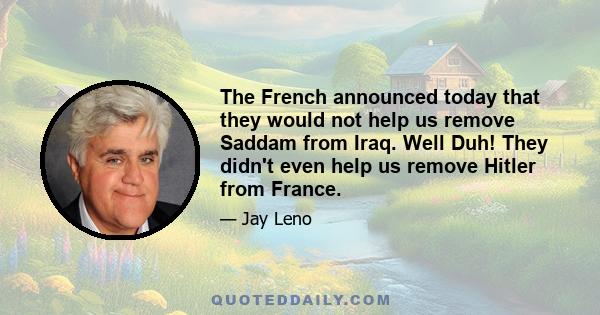 The French announced today that they would not help us remove Saddam from Iraq. Well Duh! They didn't even help us remove Hitler from France.