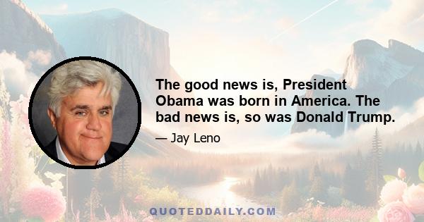 The good news is, President Obama was born in America. The bad news is, so was Donald Trump.