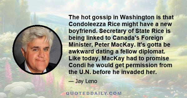 The hot gossip in Washington is that Condoleezza Rice might have a new boyfriend. Secretary of State Rice is being linked to Canada's Foreign Minister, Peter MacKay. It's gotta be awkward dating a fellow diplomat. Like