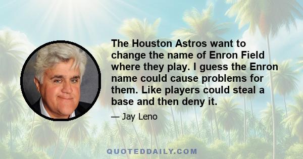 The Houston Astros want to change the name of Enron Field where they play. I guess the Enron name could cause problems for them. Like players could steal a base and then deny it.