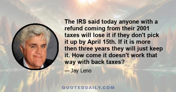 The IRS said today anyone with a refund coming from their 2001 taxes will lose it if they don't pick it up by April 15th. If it is more then three years they will just keep it. How come it doesn't work that way with