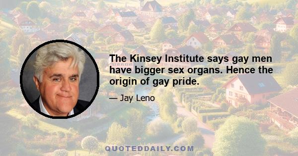 The Kinsey Institute says gay men have bigger sex organs. Hence the origin of gay pride.