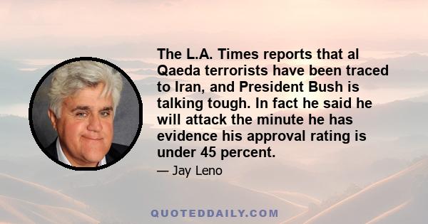 The L.A. Times reports that al Qaeda terrorists have been traced to Iran, and President Bush is talking tough. In fact he said he will attack the minute he has evidence his approval rating is under 45 percent.