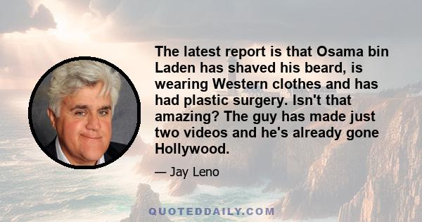 The latest report is that Osama bin Laden has shaved his beard, is wearing Western clothes and has had plastic surgery. Isn't that amazing? The guy has made just two videos and he's already gone Hollywood.