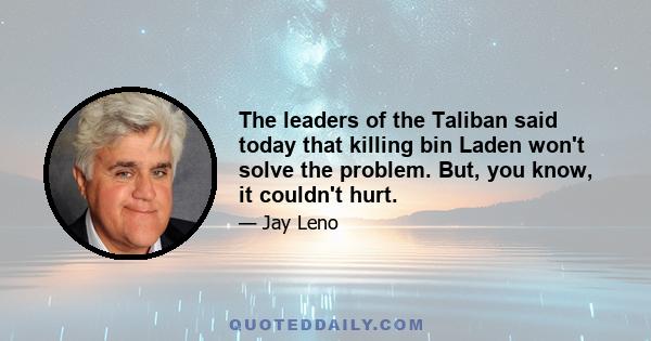 The leaders of the Taliban said today that killing bin Laden won't solve the problem. But, you know, it couldn't hurt.