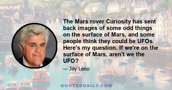 The Mars rover Curiosity has sent back images of some odd things on the surface of Mars, and some people think they could be UFOs. Here's my question. If we're on the surface of Mars, aren't we the UFO?