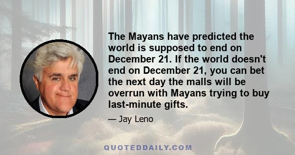 The Mayans have predicted the world is supposed to end on December 21. If the world doesn't end on December 21, you can bet the next day the malls will be overrun with Mayans trying to buy last-minute gifts.