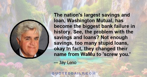 The nation's largest savings and loan, Washington Mutual, has become the biggest bank failure in history. See, the problem with the savings and loans? Not enough savings, too many stupid loans, okay In fact, they