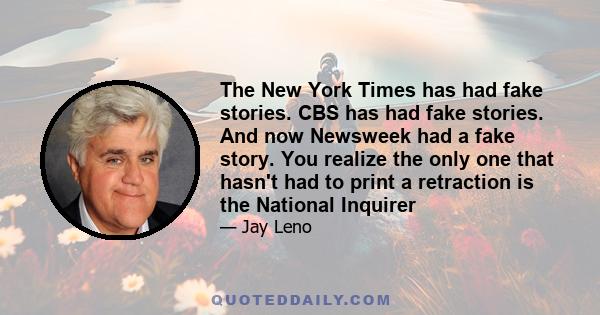 The New York Times has had fake stories. CBS has had fake stories. And now Newsweek had a fake story. You realize the only one that hasn't had to print a retraction is the National Inquirer