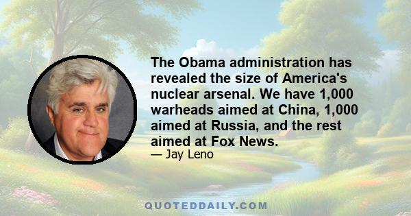 The Obama administration has revealed the size of America's nuclear arsenal. We have 1,000 warheads aimed at China, 1,000 aimed at Russia, and the rest aimed at Fox News.