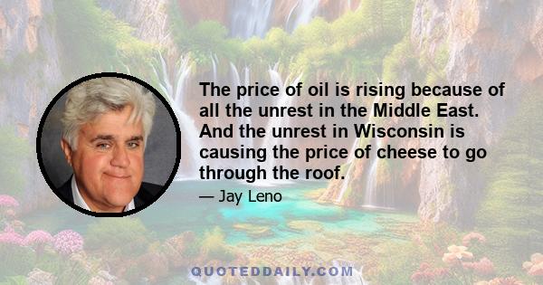 The price of oil is rising because of all the unrest in the Middle East. And the unrest in Wisconsin is causing the price of cheese to go through the roof.