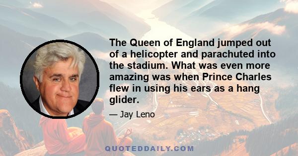 The Queen of England jumped out of a helicopter and parachuted into the stadium. What was even more amazing was when Prince Charles flew in using his ears as a hang glider.