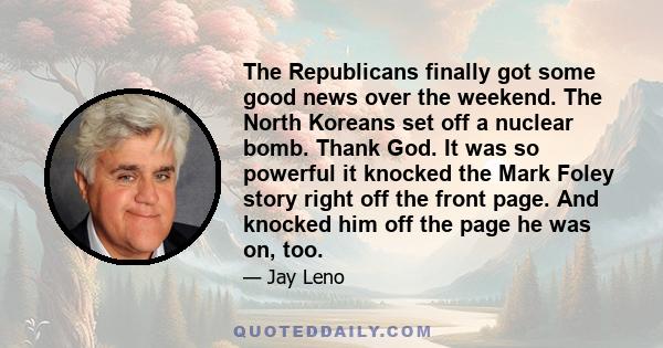 The Republicans finally got some good news over the weekend. The North Koreans set off a nuclear bomb. Thank God. It was so powerful it knocked the Mark Foley story right off the front page. And knocked him off the page 