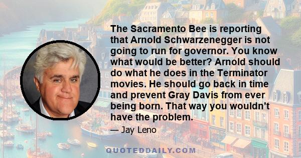 The Sacramento Bee is reporting that Arnold Schwarzenegger is not going to run for governor. You know what would be better? Arnold should do what he does in the Terminator movies. He should go back in time and prevent