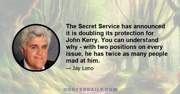 The Secret Service has announced it is doubling its protection for John Kerry. You can understand why - with two positions on every issue, he has twice as many people mad at him.