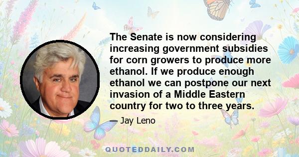 The Senate is now considering increasing government subsidies for corn growers to produce more ethanol. If we produce enough ethanol we can postpone our next invasion of a Middle Eastern country for two to three years.