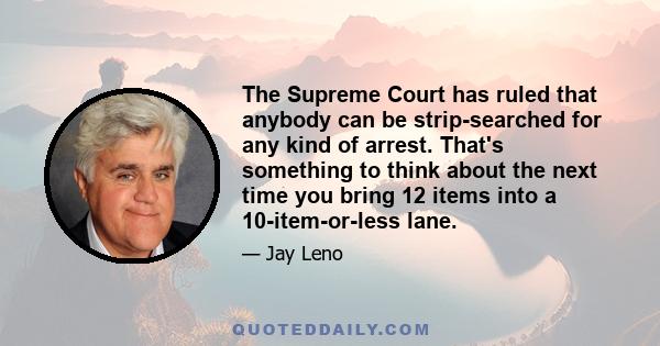 The Supreme Court has ruled that anybody can be strip-searched for any kind of arrest. That's something to think about the next time you bring 12 items into a 10-item-or-less lane.