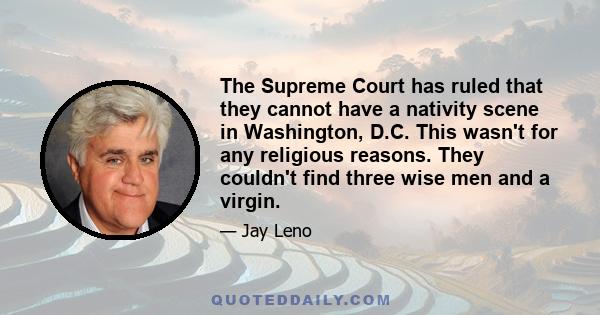 The Supreme Court has ruled that they cannot have a nativity scene in Washington, D.C. This wasn't for any religious reasons. They couldn't find three wise men and a virgin.