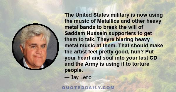 The United States military is now using the music of Metallica and other heavy metal bands to break the will of Saddam Hussein supporters to get them to talk. Theyre blaring heavy metal music at them. That should make