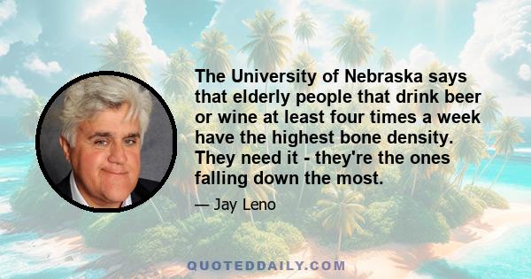 The University of Nebraska says that elderly people that drink beer or wine at least four times a week have the highest bone density. They need it - they're the ones falling down the most.