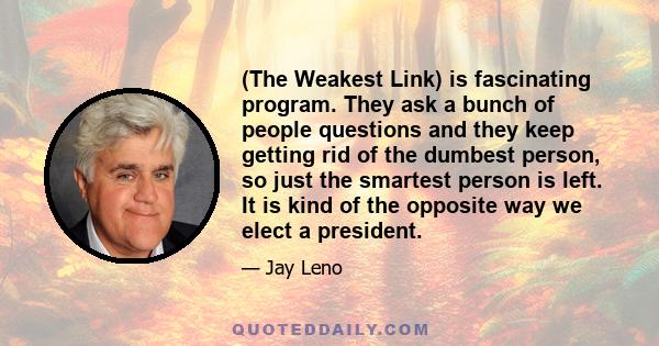 (The Weakest Link) is fascinating program. They ask a bunch of people questions and they keep getting rid of the dumbest person, so just the smartest person is left. It is kind of the opposite way we elect a president.