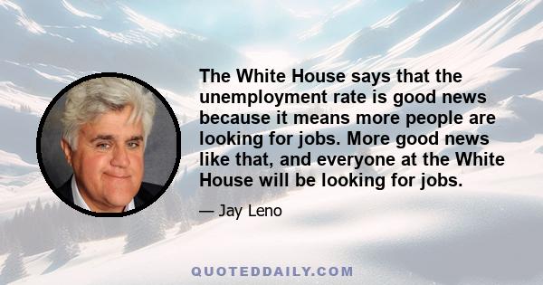 The White House says that the unemployment rate is good news because it means more people are looking for jobs. More good news like that, and everyone at the White House will be looking for jobs.