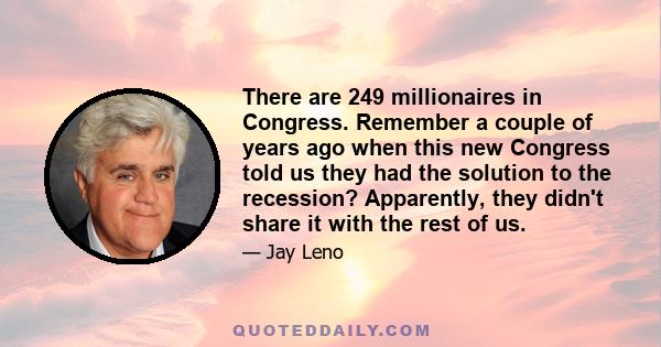 There are 249 millionaires in Congress. Remember a couple of years ago when this new Congress told us they had the solution to the recession? Apparently, they didn't share it with the rest of us.