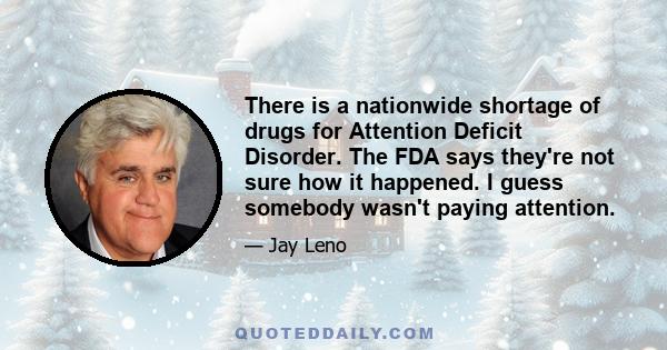 There is a nationwide shortage of drugs for Attention Deficit Disorder. The FDA says they're not sure how it happened. I guess somebody wasn't paying attention.