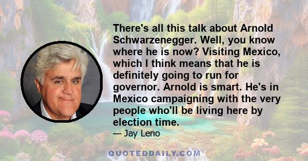 There's all this talk about Arnold Schwarzenegger. Well, you know where he is now? Visiting Mexico, which I think means that he is definitely going to run for governor. Arnold is smart. He's in Mexico campaigning with