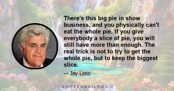 There's this big pie in show business, and you physically can't eat the whole pie. If you give everybody a slice of pie, you will still have more than enough. The real trick is not to try to get the whole pie, but to