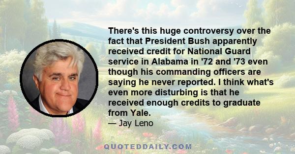 There's this huge controversy over the fact that President Bush apparently received credit for National Guard service in Alabama in '72 and '73 even though his commanding officers are saying he never reported. I think