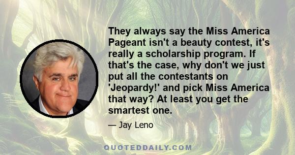 They always say the Miss America Pageant isn't a beauty contest, it's really a scholarship program. If that's the case, why don't we just put all the contestants on 'Jeopardy!' and pick Miss America that way? At least