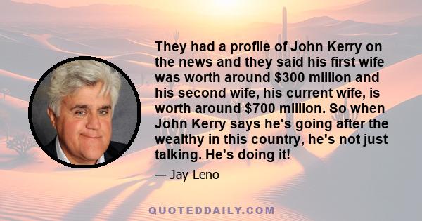 They had a profile of John Kerry on the news and they said his first wife was worth around $300 million and his second wife, his current wife, is worth around $700 million. So when John Kerry says he's going after the