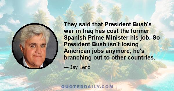 They said that President Bush's war in Iraq has cost the former Spanish Prime Minister his job. So President Bush isn't losing American jobs anymore, he's branching out to other countries.