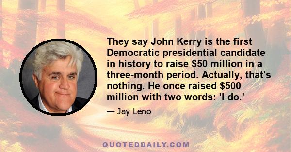 They say John Kerry is the first Democratic presidential candidate in history to raise $50 million in a three-month period. Actually, that's nothing. He once raised $500 million with two words: 'I do.'