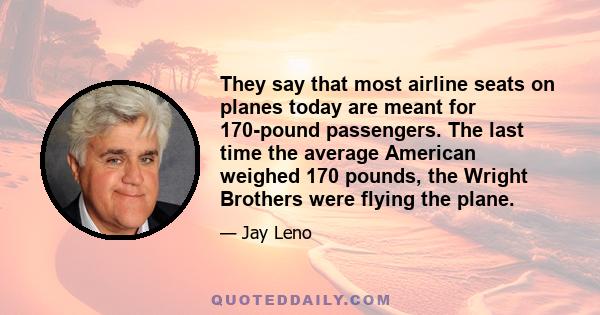 They say that most airline seats on planes today are meant for 170-pound passengers. The last time the average American weighed 170 pounds, the Wright Brothers were flying the plane.