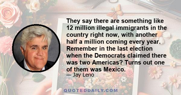 They say there are something like 12 million illegal immigrants in the country right now, with another half a million coming every year. Remember in the last election when the Democrats claimed there was two Americas?