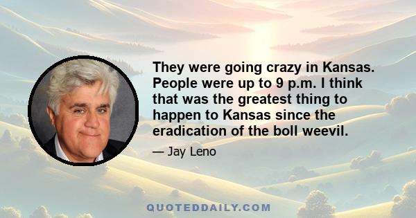 They were going crazy in Kansas. People were up to 9 p.m. I think that was the greatest thing to happen to Kansas since the eradication of the boll weevil.