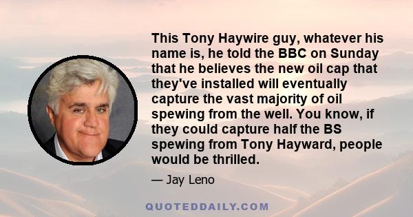 This Tony Haywire guy, whatever his name is, he told the BBC on Sunday that he believes the new oil cap that they've installed will eventually capture the vast majority of oil spewing from the well. You know, if they