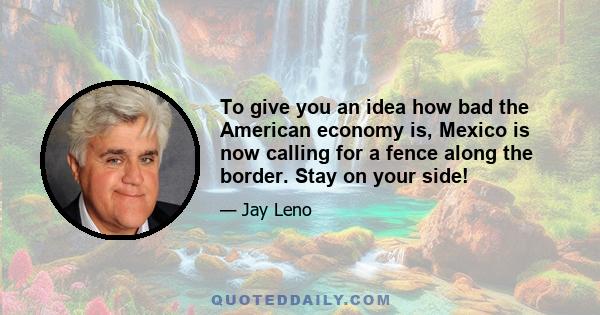 To give you an idea how bad the American economy is, Mexico is now calling for a fence along the border. Stay on your side!