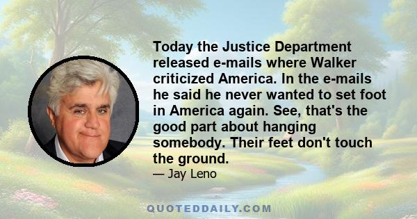 Today the Justice Department released e-mails where Walker criticized America. In the e-mails he said he never wanted to set foot in America again. See, that's the good part about hanging somebody. Their feet don't