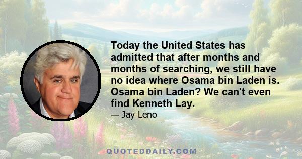 Today the United States has admitted that after months and months of searching, we still have no idea where Osama bin Laden is. Osama bin Laden? We can't even find Kenneth Lay.