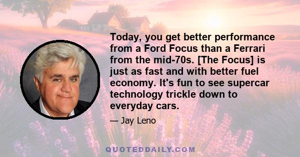 Today, you get better performance from a Ford Focus than a Ferrari from the mid-70s. [The Focus] is just as fast and with better fuel economy. It's fun to see supercar technology trickle down to everyday cars.