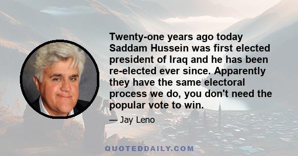 Twenty-one years ago today Saddam Hussein was first elected president of Iraq and he has been re-elected ever since. Apparently they have the same electoral process we do, you don't need the popular vote to win.