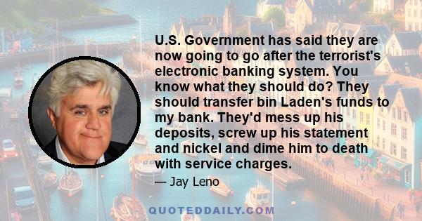 U.S. Government has said they are now going to go after the terrorist's electronic banking system. You know what they should do? They should transfer bin Laden's funds to my bank. They'd mess up his deposits, screw up