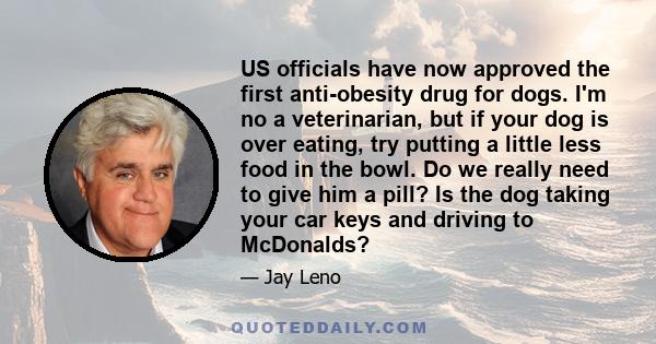 US officials have now approved the first anti-obesity drug for dogs. I'm no a veterinarian, but if your dog is over eating, try putting a little less food in the bowl. Do we really need to give him a pill? Is the dog