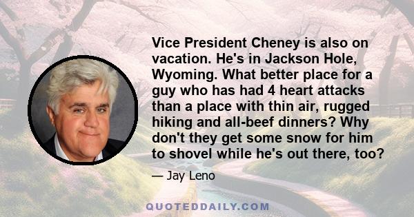 Vice President Cheney is also on vacation. He's in Jackson Hole, Wyoming. What better place for a guy who has had 4 heart attacks than a place with thin air, rugged hiking and all-beef dinners? Why don't they get some