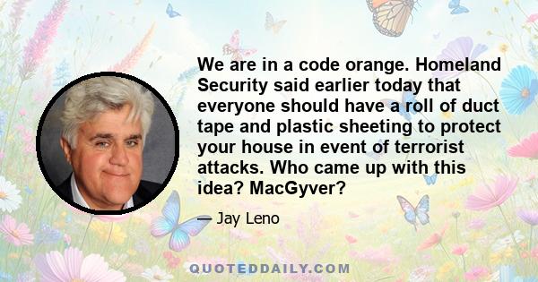 We are in a code orange. Homeland Security said earlier today that everyone should have a roll of duct tape and plastic sheeting to protect your house in event of terrorist attacks. Who came up with this idea? MacGyver?