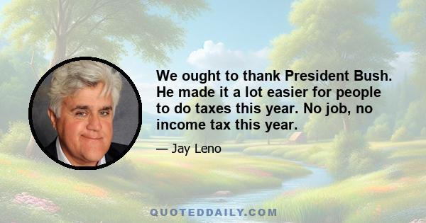 We ought to thank President Bush. He made it a lot easier for people to do taxes this year. No job, no income tax this year.